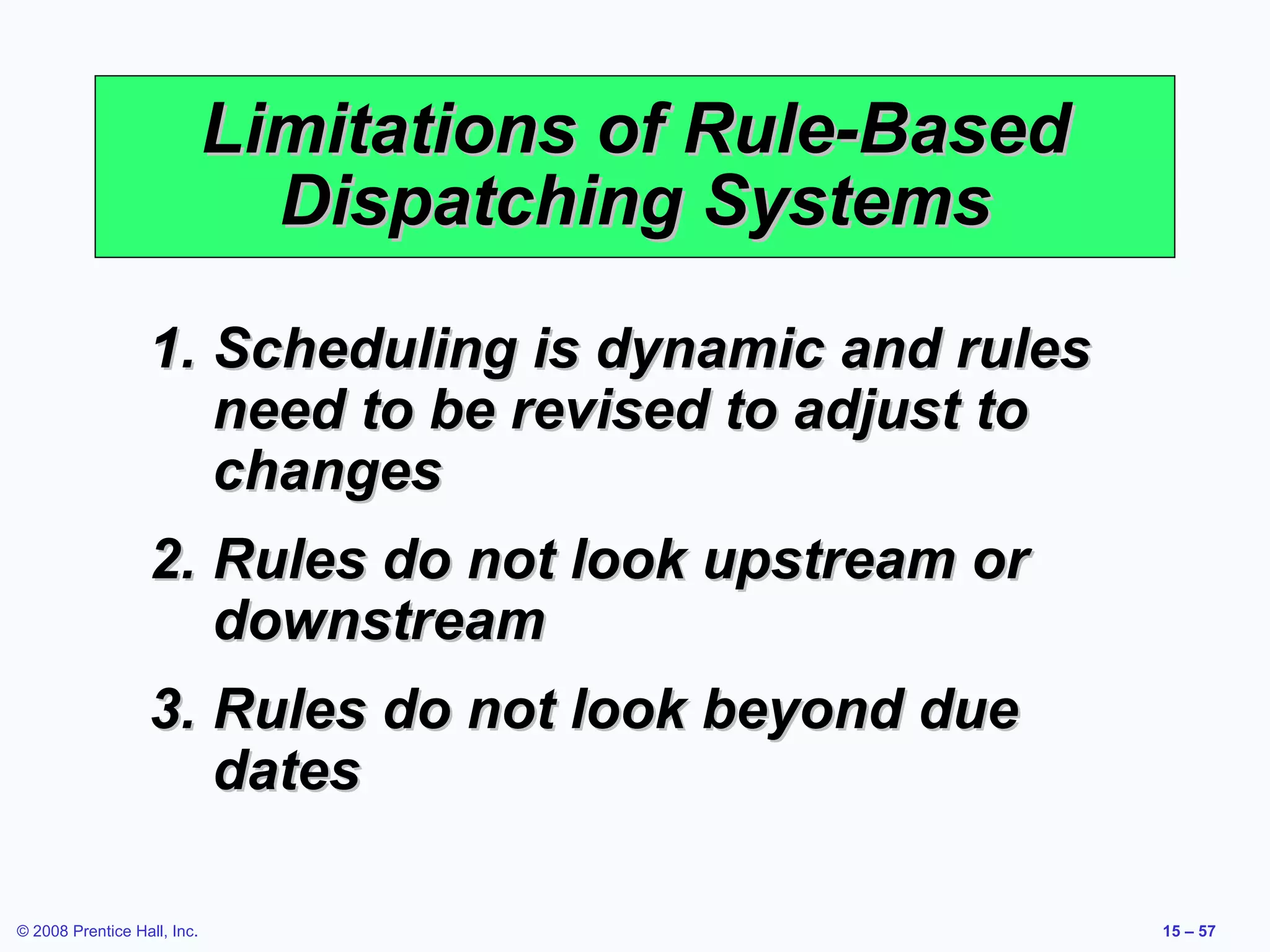 Limitations of Rule-Based
                               Dispatching Systems

                  1. Scheduling is dynamic and rules
                     need to be revised to adjust to
                     changes
                  2. Rules do not look upstream or
                     downstream
                  3. Rules do not look beyond due
                     dates

© 2008 Prentice Hall, Inc.                               15 – 57
 