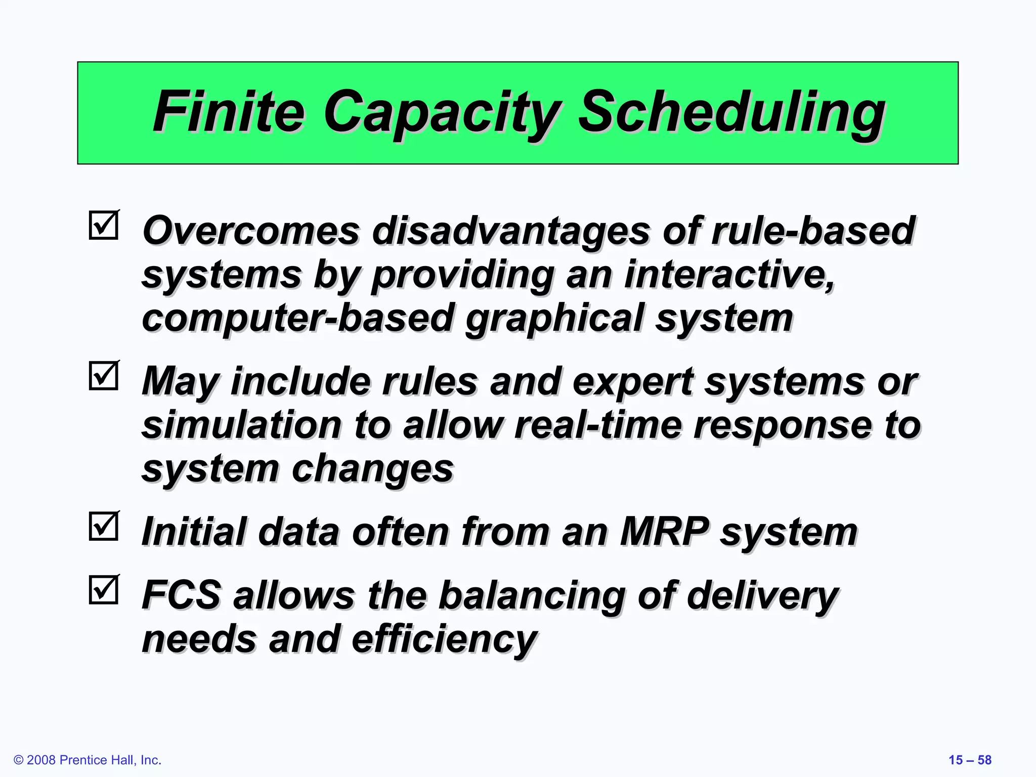 Finite Capacity Scheduling
             Overcomes disadvantages of rule-based
              systems by providing an interactive,
              computer-based graphical system
             May include rules and expert systems or
              simulation to allow real-time response to
              system changes
             Initial data often from an MRP system
             FCS allows the balancing of delivery
              needs and efficiency

© 2008 Prentice Hall, Inc.                                15 – 58
 