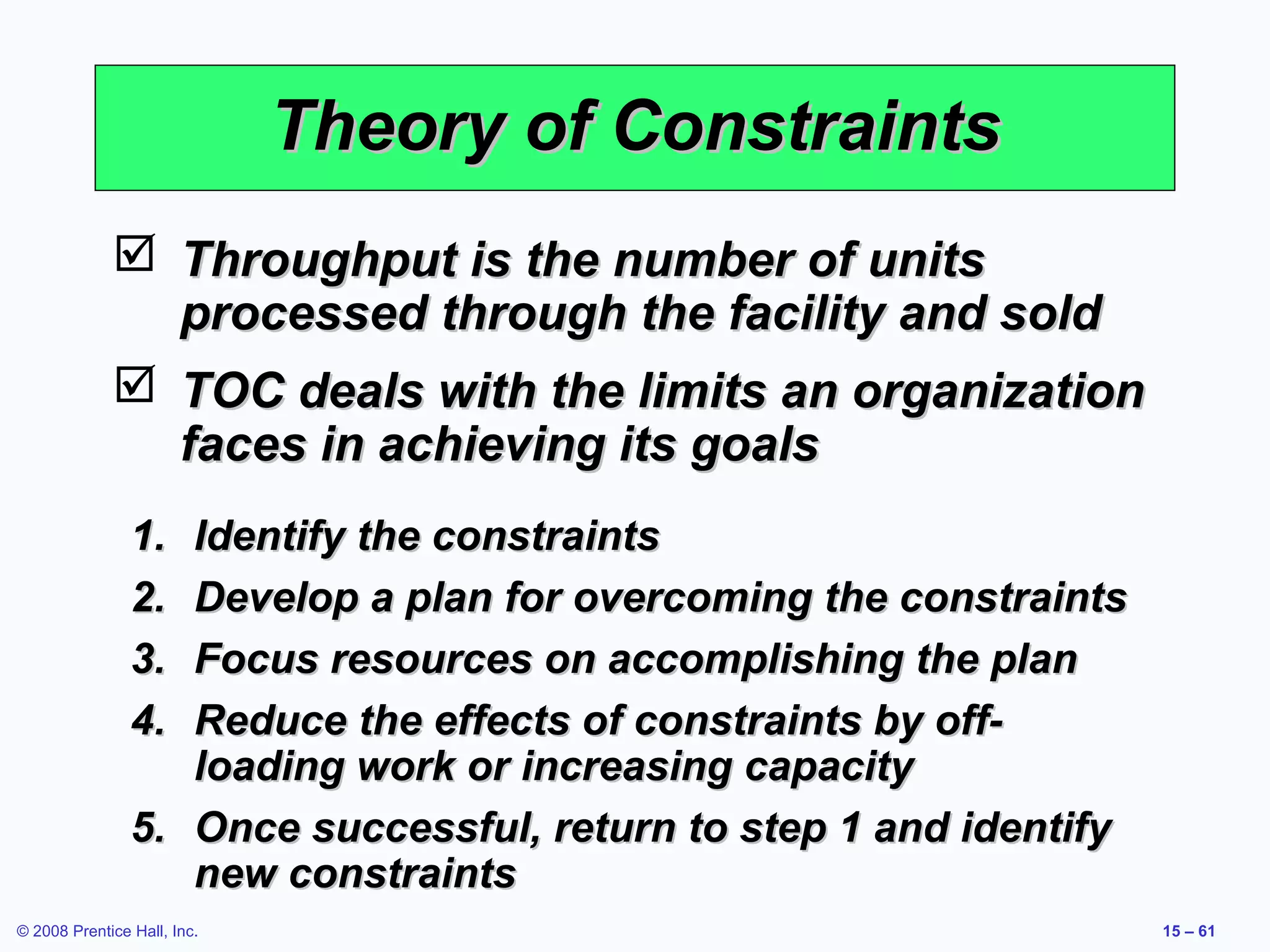 Theory of Constraints
              Throughput is the number of units
               processed through the facility and sold
              TOC deals with the limits an organization
               faces in achieving its goals
                1. Identify the constraints
                2. Develop a plan for overcoming the constraints
                3. Focus resources on accomplishing the plan
                4. Reduce the effects of constraints by off-
                   loading work or increasing capacity
                5. Once successful, return to step 1 and identify
                   new constraints
© 2008 Prentice Hall, Inc.                                          15 – 61
 
