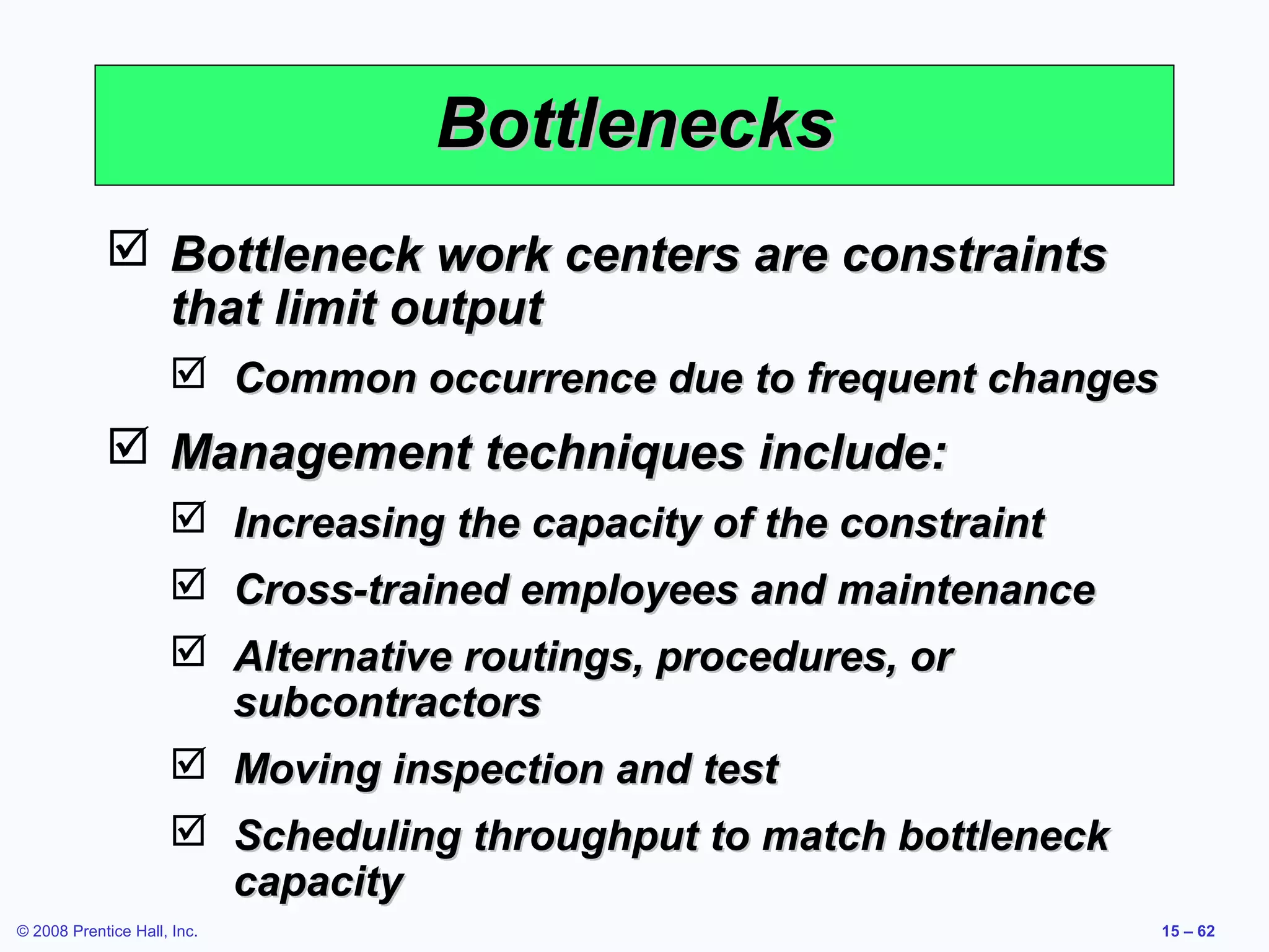 Bottlenecks
             Bottleneck work centers are constraints
              that limit output
                      Common occurrence due to frequent changes
             Management techniques include:
                      Increasing the capacity of the constraint
                      Cross-trained employees and maintenance
                      Alternative routings, procedures, or
                       subcontractors
                      Moving inspection and test
                      Scheduling throughput to match bottleneck
                       capacity
© 2008 Prentice Hall, Inc.                                         15 – 62
 