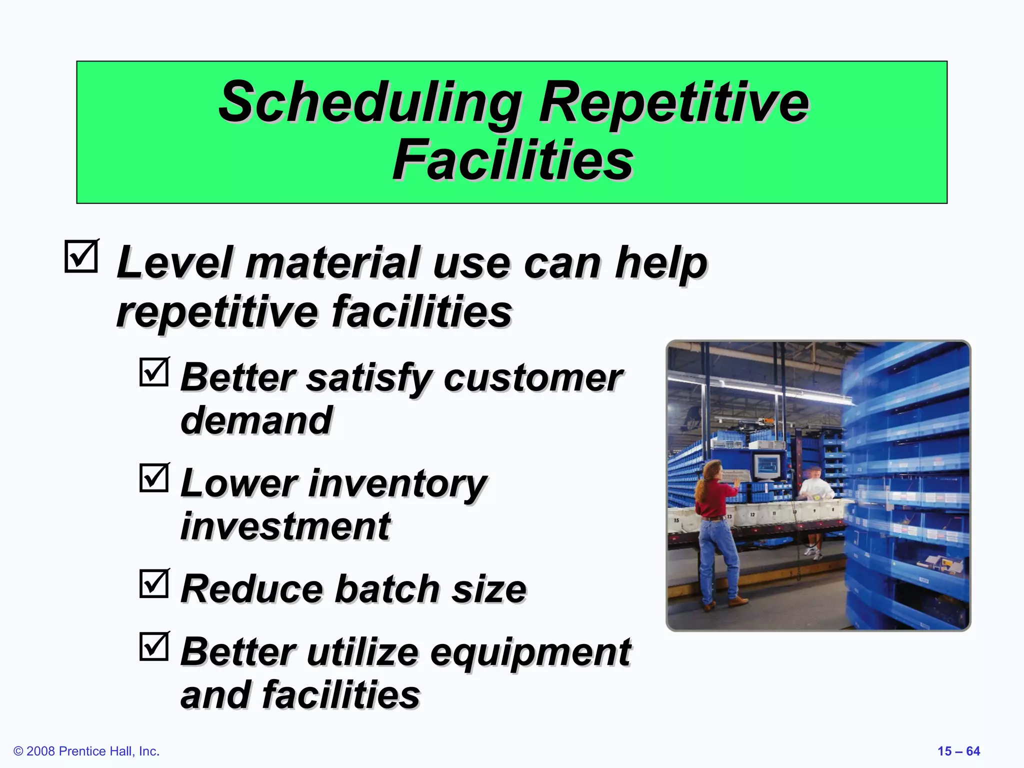 Scheduling Repetitive
                                  Facilities
         Level material use can help
          repetitive facilities
                      Better satisfy customer
                       demand
                      Lower inventory
                       investment
                      Reduce batch size
                      Better utilize equipment
                       and facilities
© 2008 Prentice Hall, Inc.                           15 – 64
 