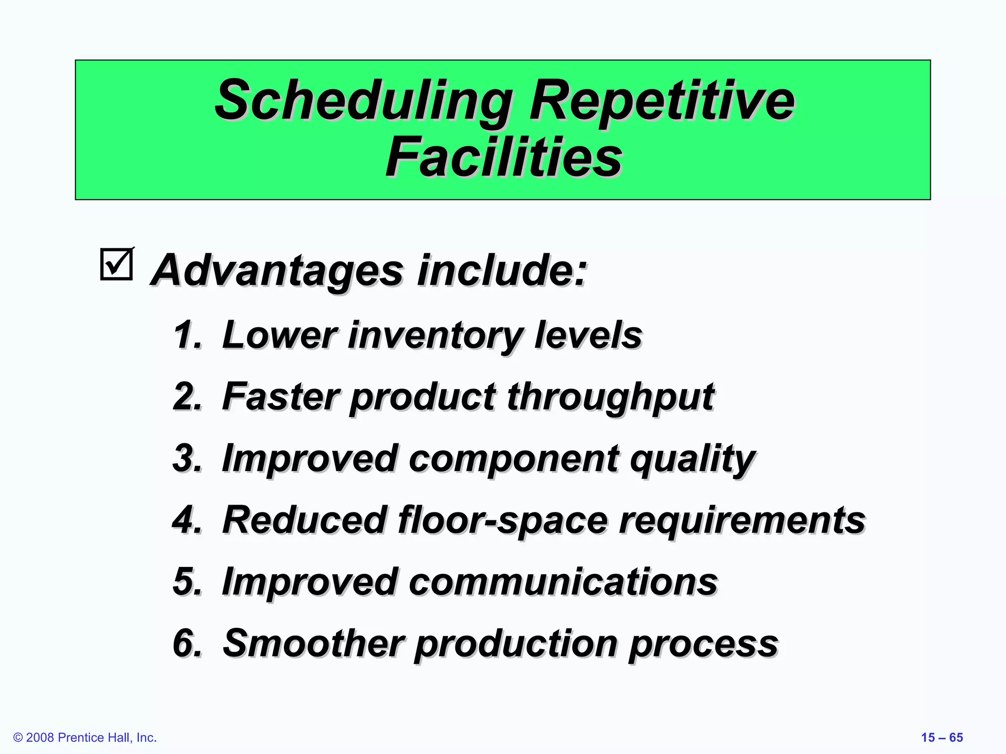 Scheduling Repetitive
                                    Facilities
                Advantages include:
                             1. Lower inventory levels
                             2. Faster product throughput
                             3. Improved component quality
                             4. Reduced floor-space requirements
                             5. Improved communications
                             6. Smoother production process

© 2008 Prentice Hall, Inc.                                         15 – 65
 