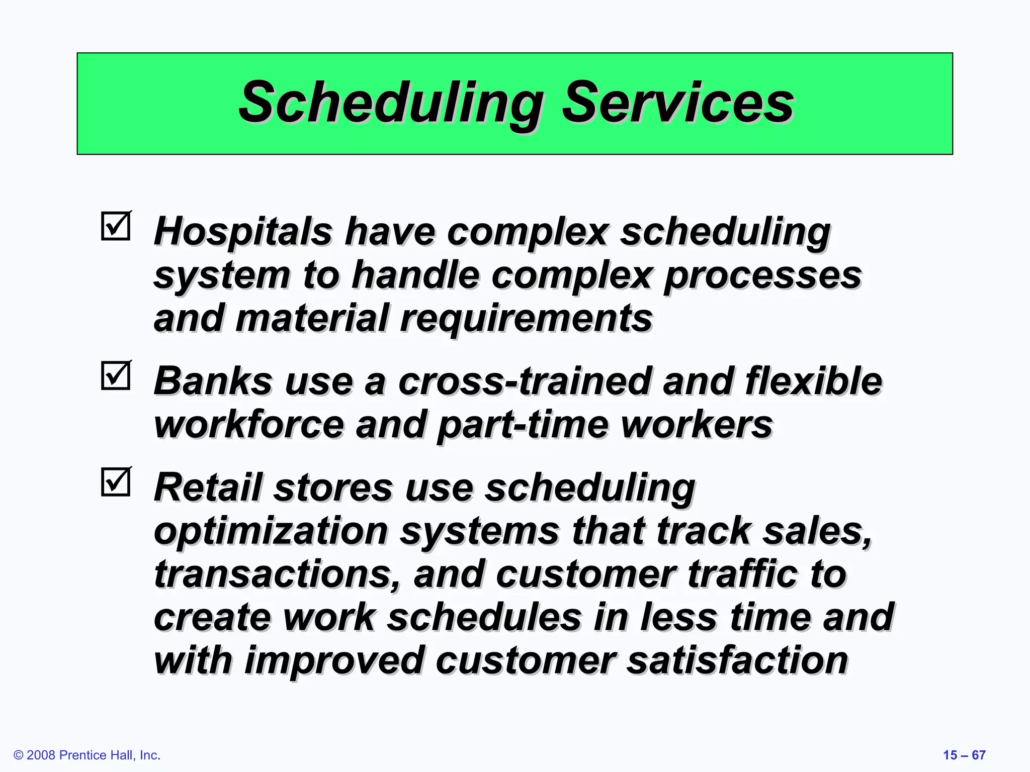 Scheduling Services

               Hospitals have complex scheduling
                system to handle complex processes
                and material requirements
               Banks use a cross-trained and flexible
                workforce and part-time workers
               Retail stores use scheduling
                optimization systems that track sales,
                transactions, and customer traffic to
                create work schedules in less time and
                with improved customer satisfaction

© 2008 Prentice Hall, Inc.                               15 – 67
 