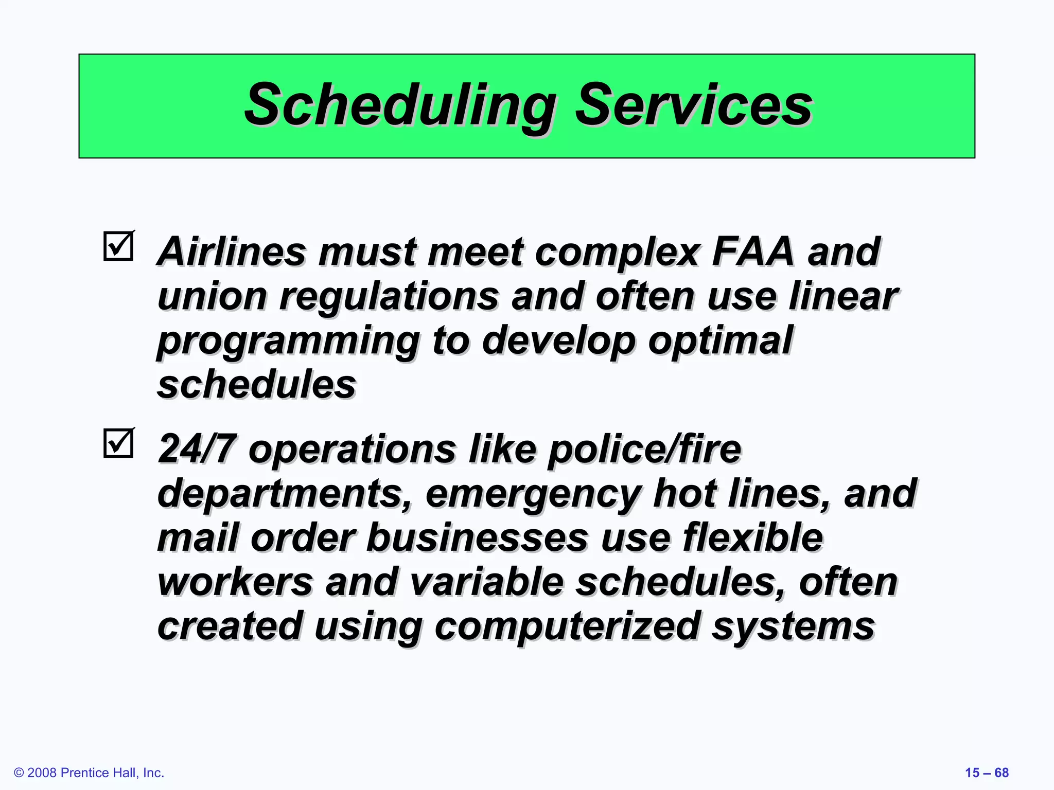 Scheduling Services

               Airlines must meet complex FAA and
                union regulations and often use linear
                programming to develop optimal
                schedules
               24/7 operations like police/fire
                departments, emergency hot lines, and
                mail order businesses use flexible
                workers and variable schedules, often
                created using computerized systems


© 2008 Prentice Hall, Inc.                               15 – 68
 