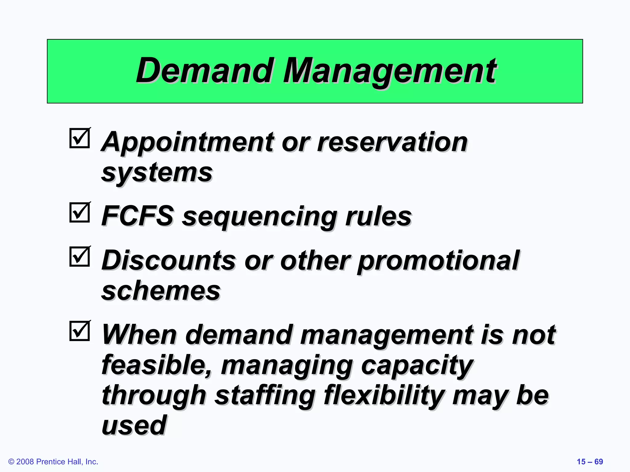 Demand Management
                 Appointment or reservation
                  systems
                 FCFS sequencing rules
                 Discounts or other promotional
                  schemes
                 When demand management is not
                  feasible, managing capacity
                  through staffing flexibility may be
                  used
© 2008 Prentice Hall, Inc.                              15 – 69
 