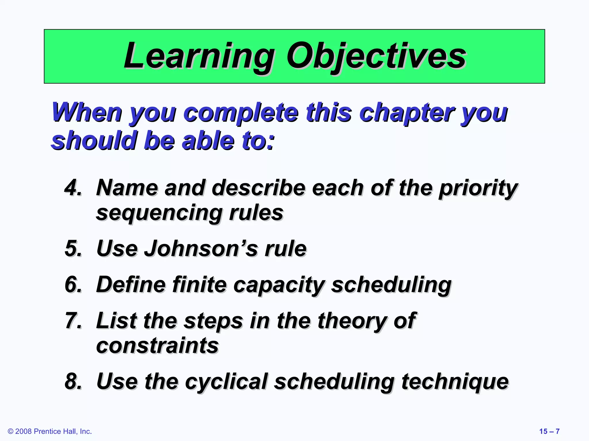 Learning Objectives
             When you complete this chapter you
             should be able to:
                 4. Name and describe each of the priority
                    sequencing rules
                 5. Use Johnson’s rule
                 6. Define finite capacity scheduling
                 7. List the steps in the theory of
                    constraints
                 8. Use the cyclical scheduling technique
© 2008 Prentice Hall, Inc.                                   15 – 7
 