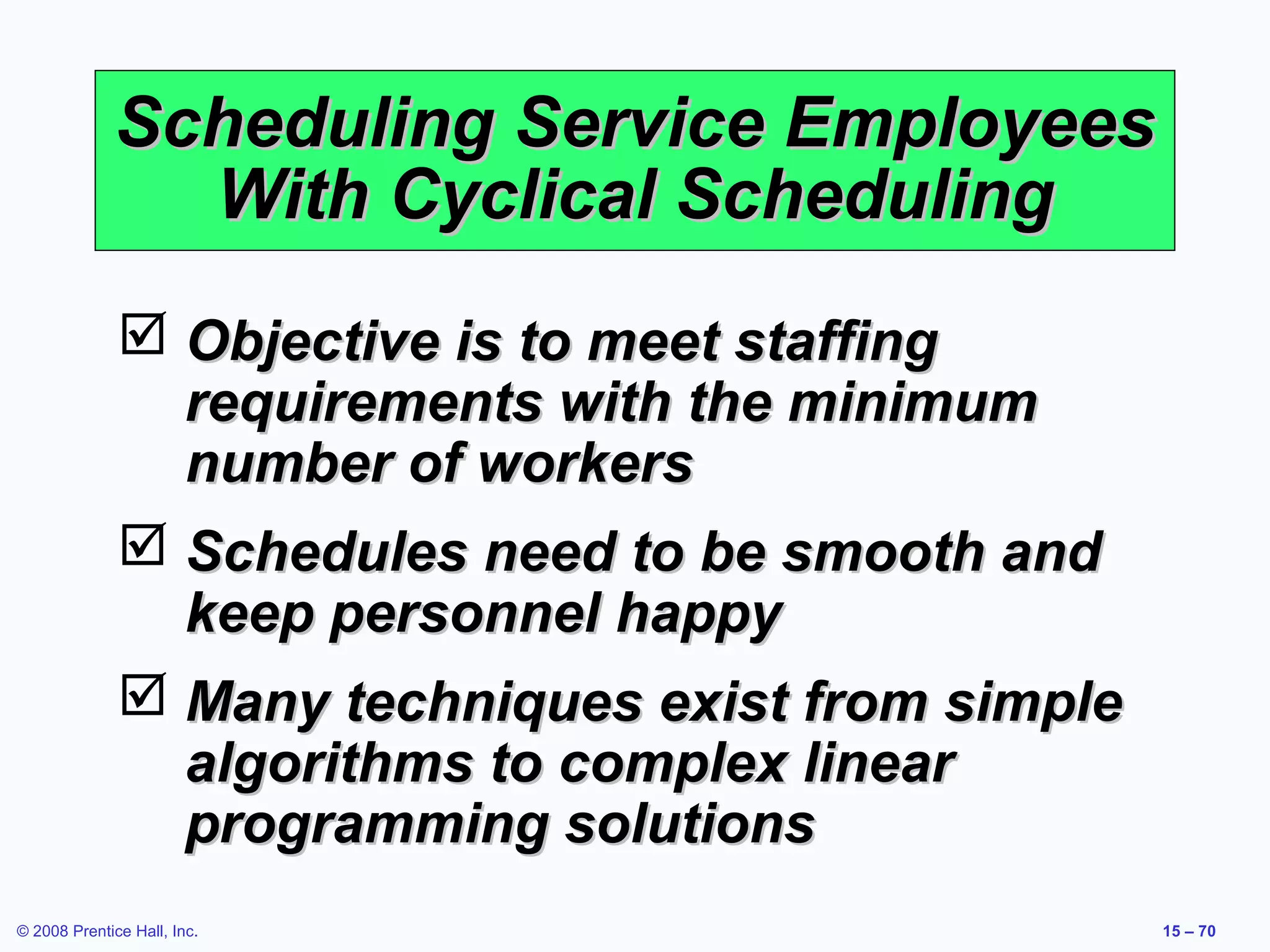 Scheduling Service Employees
               With Cyclical Scheduling
               Objective is to meet staffing
                requirements with the minimum
                number of workers
               Schedules need to be smooth and
                keep personnel happy
               Many techniques exist from simple
                algorithms to complex linear
                programming solutions
© 2008 Prentice Hall, Inc.                          15 – 70
 