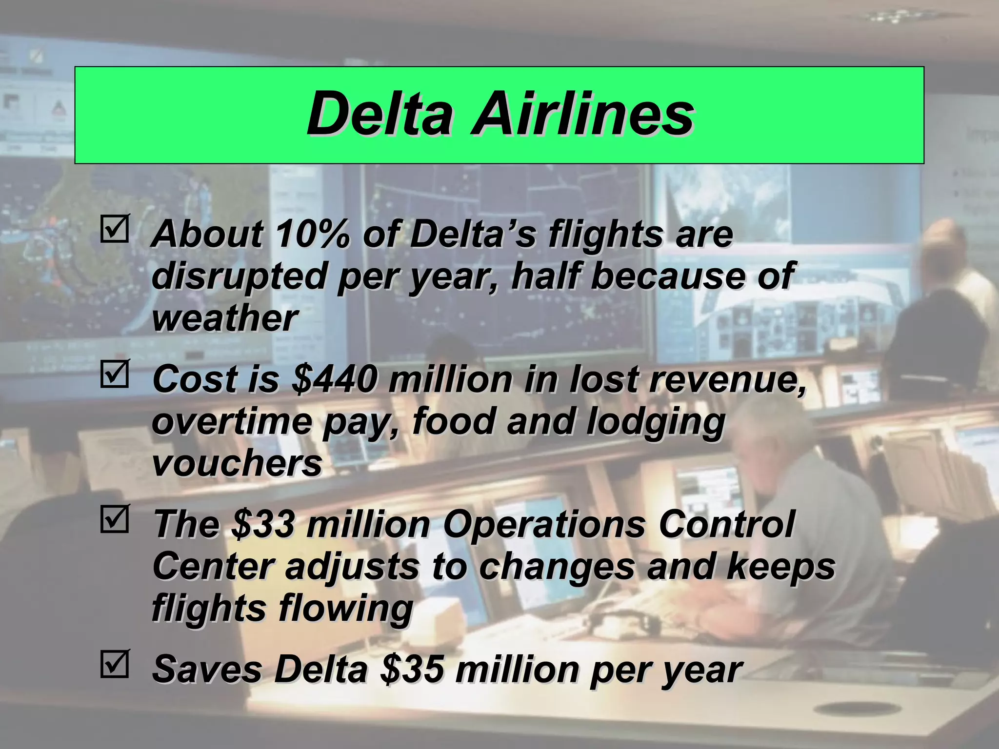 Delta Airlines
                About 10% of Delta’s flights are
                 disrupted per year, half because of
                 weather
                Cost is $440 million in lost revenue,
                 overtime pay, food and lodging
                 vouchers
                The $33 million Operations Control
                 Center adjusts to changes and keeps
                 flights flowing
                Saves Delta $35 million per year
© 2008 Prentice Hall, Inc.                               15 – 8
 