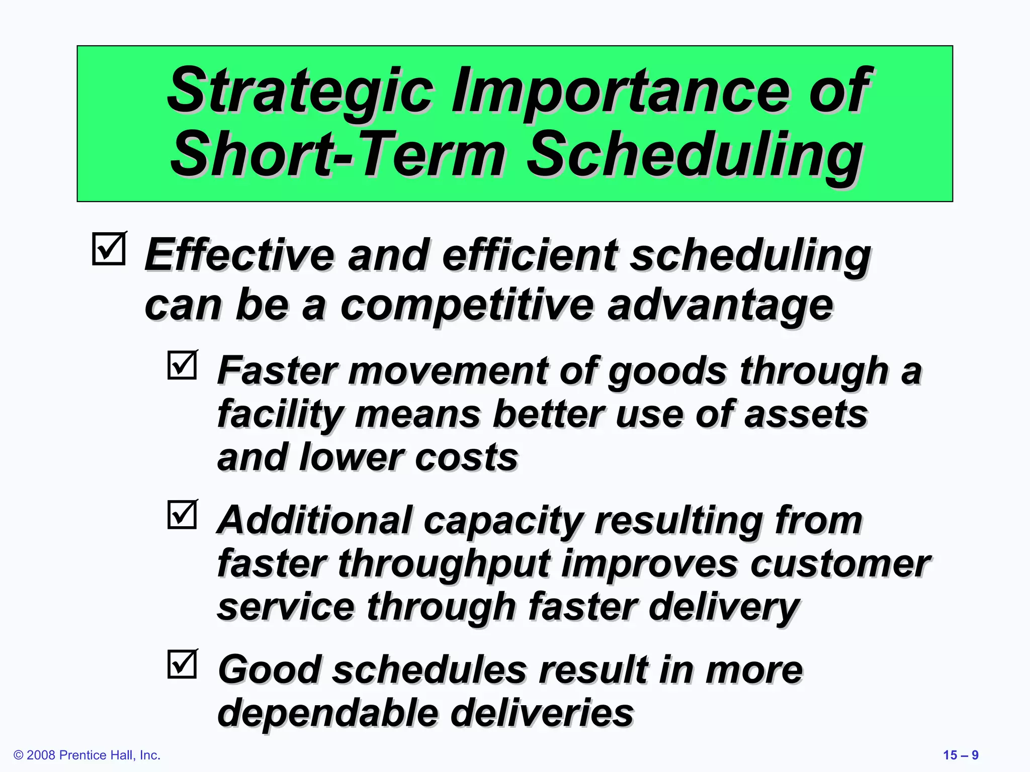 Strategic Importance of
                             Short-Term Scheduling
              Effective and efficient scheduling
               can be a competitive advantage
                              Faster movement of goods through a
                               facility means better use of assets
                               and lower costs
                              Additional capacity resulting from
                               faster throughput improves customer
                               service through faster delivery
                              Good schedules result in more
                               dependable deliveries
© 2008 Prentice Hall, Inc.                                           15 – 9
 