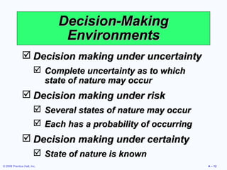 Decision-Making
                              Environments
                Decision making under uncertainty
                         Complete uncertainty as to which
                          state of nature may occur
                Decision making under risk
                         Several states of nature may occur
                         Each has a probability of occurring
                Decision making under certainty
                         State of nature is known
© 2008 Prentice Hall, Inc.                                      A – 12
 