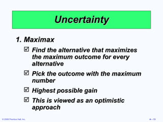 Uncertainty
              1. Maximax
                         Find the alternative that maximizes
                          the maximum outcome for every
                          alternative
                         Pick the outcome with the maximum
                          number
                         Highest possible gain
                         This is viewed as an optimistic
                          approach
© 2008 Prentice Hall, Inc.                                      A – 13
 