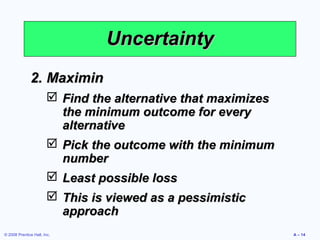 Uncertainty
              2. Maximin
                         Find the alternative that maximizes
                          the minimum outcome for every
                          alternative
                         Pick the outcome with the minimum
                          number
                         Least possible loss
                         This is viewed as a pessimistic
                          approach
© 2008 Prentice Hall, Inc.                                      A – 14
 