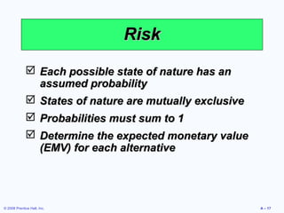 Risk
              Each possible state of nature has an
               assumed probability
              States of nature are mutually exclusive
              Probabilities must sum to 1
              Determine the expected monetary value
               (EMV) for each alternative




© 2008 Prentice Hall, Inc.                               A – 17
 
