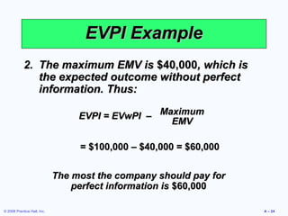 EVPI Example
            2. The maximum EMV is $40,000, which is
               the expected outcome without perfect
               information. Thus:

                                  EVPI = EVwPI – Maximum
                                                   EMV

                                  = $100,000 – $40,000 = $60,000


                             The most the company should pay for
                                 perfect information is $60,000

© 2008 Prentice Hall, Inc.                                         A – 24
 