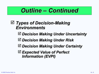Outline – Continued
                 Types of Decision-Making
                  Environments
                              Decision Making Under Uncertainty
                              Decision Making Under Risk
                              Decision Making Under Certainty
                              Expected Value of Perfect
                               Information (EVPI)


© 2008 Prentice Hall, Inc.                                         A–3
 