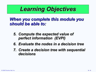 Learning Objectives
               When you complete this module you
               should be able to:

                      5. Compute the expected value of
                         perfect information (EVPI)
                      6. Evaluate the nodes in a decision tree
                      7. Create a decision tree with sequential
                         decisions



© 2008 Prentice Hall, Inc.                                        A–6
 
