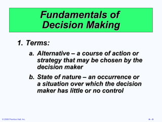 Fundamentals of
                                Decision Making
                1. Terms:
                             a. Alternative – a course of action or
                                strategy that may be chosen by the
                                decision maker
                             b. State of nature – an occurrence or
                                a situation over which the decision
                                maker has little or no control



© 2008 Prentice Hall, Inc.                                            A–8
 