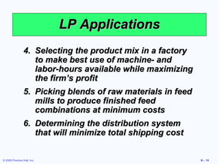 LP Applications
                 4. Selecting the product mix in a factory
                    to make best use of machine- and
                    labor-hours available while maximizing
                    the firm’s profit
                 5. Picking blends of raw materials in feed
                    mills to produce finished feed
                    combinations at minimum costs
                 6. Determining the distribution system
                    that will minimize total shipping cost


© 2008 Prentice Hall, Inc.                                    B – 10
 