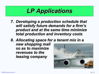 LP Applications
                 7. Developing a production schedule that
                    will satisfy future demands for a firm’s
                    product and at the same time minimize
                    total production and inventory costs
                 8. Allocating space for a tenant mix in a
                    new shopping mall
                    so as to maximize
                    revenues to the
                    leasing company


© 2008 Prentice Hall, Inc.                                     B – 11
 