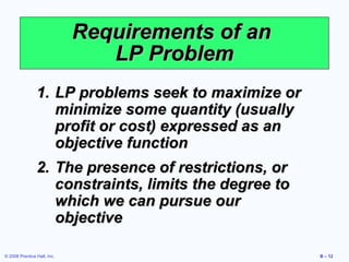 Requirements of an
                                LP Problem
                1. LP problems seek to maximize or
                   minimize some quantity (usually
                   profit or cost) expressed as an
                   objective function
                2. The presence of restrictions, or
                   constraints, limits the degree to
                   which we can pursue our
                   objective

© 2008 Prentice Hall, Inc.                             B – 12
 