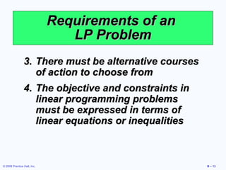 Requirements of an
                                LP Problem
                3. There must be alternative courses
                   of action to choose from
                4. The objective and constraints in
                   linear programming problems
                   must be expressed in terms of
                   linear equations or inequalities



© 2008 Prentice Hall, Inc.                             B – 13
 