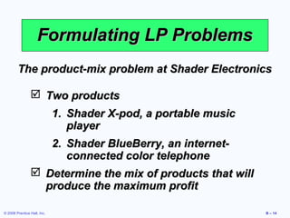 Formulating LP Problems
        The product-mix problem at Shader Electronics

                 Two products
                             1. Shader X-pod, a portable music
                                player
                             2. Shader BlueBerry, an internet-
                                connected color telephone
                 Determine the mix of products that will
                  produce the maximum profit

© 2008 Prentice Hall, Inc.                                       B – 14
 