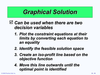 Graphical Solution
               Can be used when there are two
                decision variables
                       1. Plot the constraint equations at their
                          limits by converting each equation to
                          an equality
                       2. Identify the feasible solution space
                       3. Create an iso-profit line based on the
                          objective function
                       4. Move this line outwards until the
                          optimal point is identified
© 2008 Prentice Hall, Inc.                                         B – 18
 