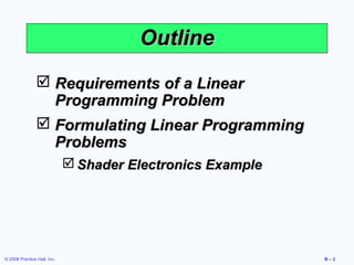 Outline
                 Requirements of a Linear
                  Programming Problem
                 Formulating Linear Programming
                  Problems
                              Shader Electronics Example




© 2008 Prentice Hall, Inc.                                  B–2
 