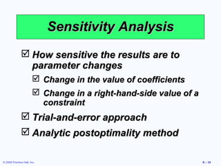 Sensitivity Analysis
               How sensitive the results are to
                parameter changes
                         Change in the value of coefficients
                         Change in a right-hand-side value of a
                          constraint
               Trial-and-error approach
               Analytic postoptimality method

© 2008 Prentice Hall, Inc.                                         B – 28
 