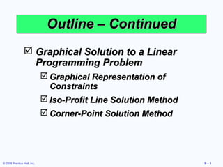 Outline – Continued
                 Graphical Solution to a Linear
                  Programming Problem
                              Graphical Representation of
                               Constraints
                              Iso-Profit Line Solution Method
                              Corner-Point Solution Method




© 2008 Prentice Hall, Inc.                                       B–3
 