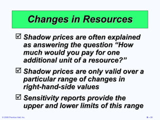 Changes in Resources
               Shadow prices are often explained
                as answering the question “How
                much would you pay for one
                additional unit of a resource?”
               Shadow prices are only valid over a
                particular range of changes in
                right-hand-side values
               Sensitivity reports provide the
                upper and lower limits of this range
© 2008 Prentice Hall, Inc.                             B – 31
 
