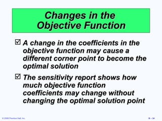 Changes in the
                             Objective Function
              A change in the coefficients in the
               objective function may cause a
               different corner point to become the
               optimal solution
              The sensitivity report shows how
               much objective function
               coefficients may change without
               changing the optimal solution point

© 2008 Prentice Hall, Inc.                            B – 34
 