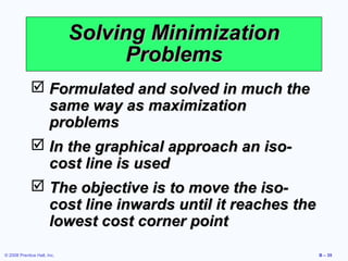 Solving Minimization
                                   Problems
              Formulated and solved in much the
               same way as maximization
               problems
              In the graphical approach an iso-
               cost line is used
              The objective is to move the iso-
               cost line inwards until it reaches the
               lowest cost corner point
© 2008 Prentice Hall, Inc.                              B – 35
 