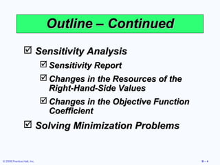 Outline – Continued
                 Sensitivity Analysis
                              Sensitivity Report
                              Changes in the Resources of the
                               Right-Hand-Side Values
                              Changes in the Objective Function
                               Coefficient
                 Solving Minimization Problems


© 2008 Prentice Hall, Inc.                                         B–4
 