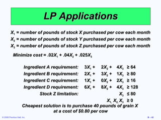LP Applications
         X1 = number of pounds of stock X purchased per cow each month
         X2 = number of pounds of stock Y purchased per cow each month
         X3 = number of pounds of stock Z purchased per cow each month

            Minimize cost = .02X1 + .04X2 + .025X3

                        Ingredient A requirement:    3X1 +   2X2 +   4X3   ≥ 64
                        Ingredient B requirement:    2X1 +   3X2 +   1X3   ≥ 80
                        Ingredient C requirement:    1X1 +   0X2 +   2X3   ≥ 16
                        Ingredient D requirement:    6X1 +   8X2 +   4X3   ≥ 128
                               Stock Z limitation:                    X3 ≤ 80
                                                              X1, X2, X3 ≥ 0
                      Cheapest solution is to purchase 40 pounds of grain X
                                    at a cost of $0.80 per cow
© 2008 Prentice Hall, Inc.                                                         B – 42
 