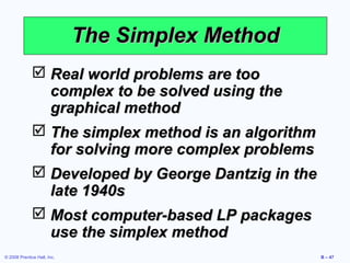The Simplex Method
               Real world problems are too
                complex to be solved using the
                graphical method
               The simplex method is an algorithm
                for solving more complex problems
               Developed by George Dantzig in the
                late 1940s
               Most computer-based LP packages
                use the simplex method
© 2008 Prentice Hall, Inc.                           B – 47
 