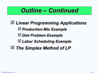 Outline – Continued
                 Linear Programming Applications
                              Production-Mix Example
                              Diet Problem Example
                              Labor Scheduling Example
                 The Simplex Method of LP




© 2008 Prentice Hall, Inc.                                B–5
 