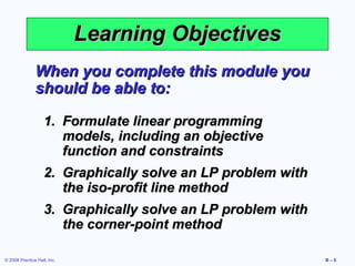 Learning Objectives
               When you complete this module you
               should be able to:

                   1. Formulate linear programming
                      models, including an objective
                      function and constraints
                   2. Graphically solve an LP problem with
                      the iso-profit line method
                   3. Graphically solve an LP problem with
                      the corner-point method

© 2008 Prentice Hall, Inc.                                   B–6
 