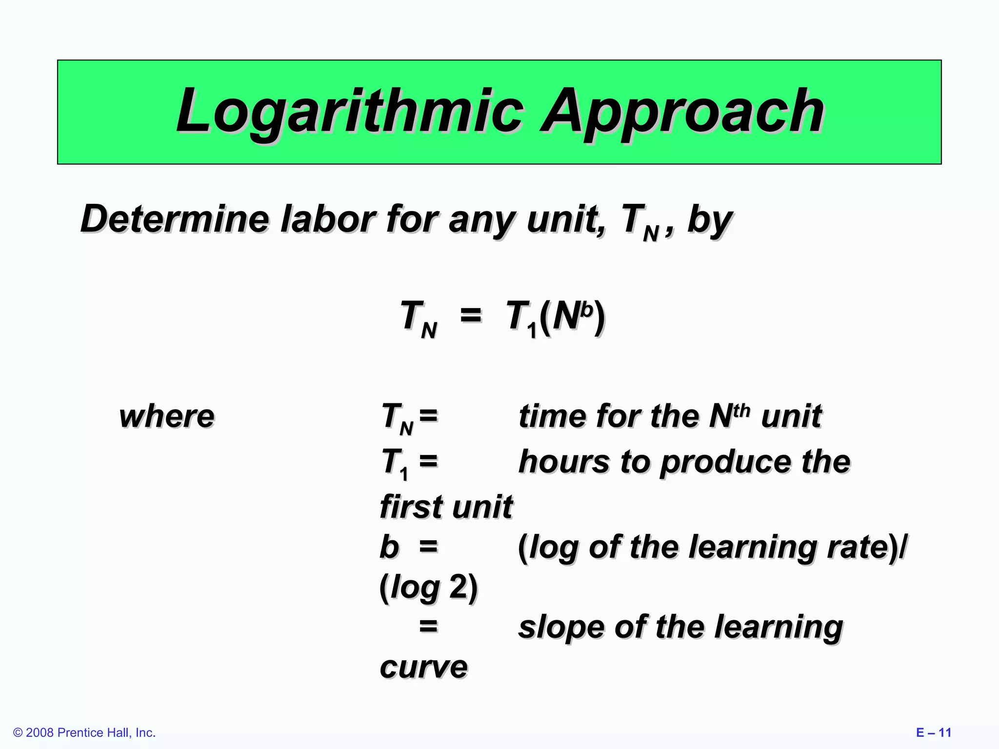 Logarithmic Approach
           Determine labor for any unit, TN , by

                                    TN = T1(Nb)

                   where           TN =       time for the Nth unit
                                   T1 =       hours to produce the
                                   first unit
                                   b =        (log of the learning rate)/
                                   (log 2)
                                      =       slope of the learning
                                   curve
© 2008 Prentice Hall, Inc.                                                  E – 11
 
