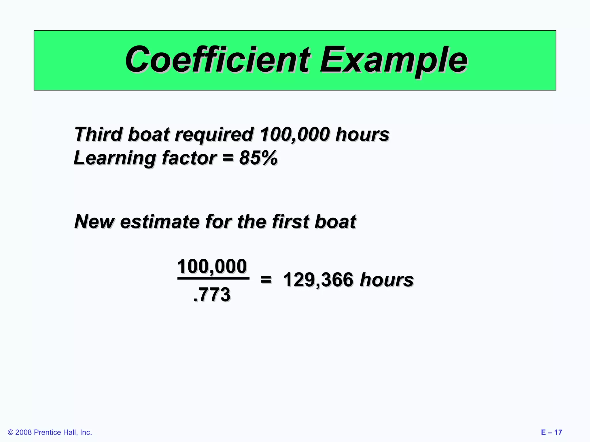 Coefficient Example
                    Third boat required 100,000 hours
                    Learning factor = 85%


                    New estimate for the first boat

                               100,000
                                       = 129,366 hours
                                 .773




© 2008 Prentice Hall, Inc.                               E – 17
 
