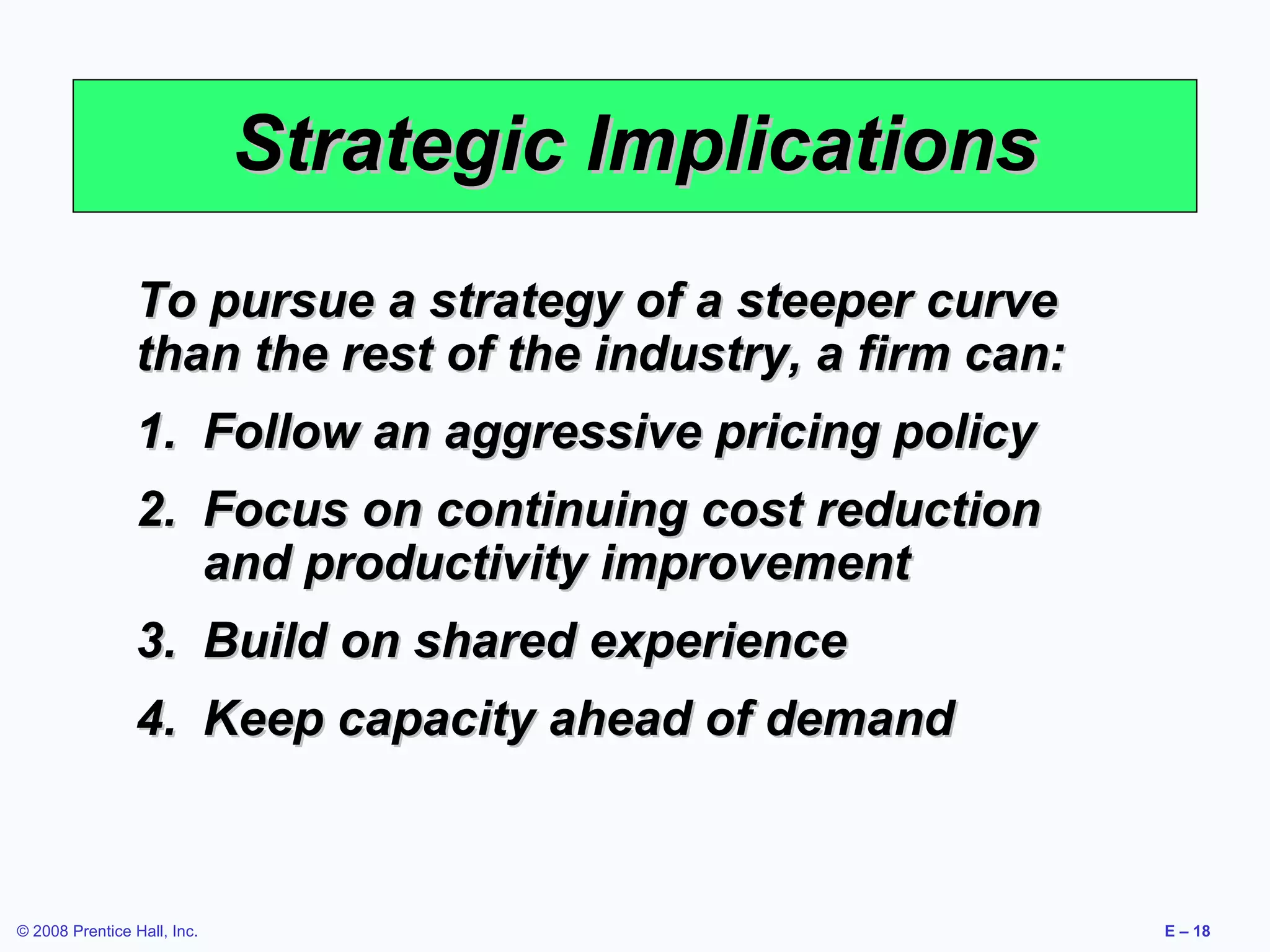 Strategic Implications
                 To pursue a strategy of a steeper curve
                 than the rest of the industry, a firm can:
                 1. Follow an aggressive pricing policy
                 2. Focus on continuing cost reduction
                    and productivity improvement
                 3. Build on shared experience
                 4. Keep capacity ahead of demand



© 2008 Prentice Hall, Inc.                                    E – 18
 