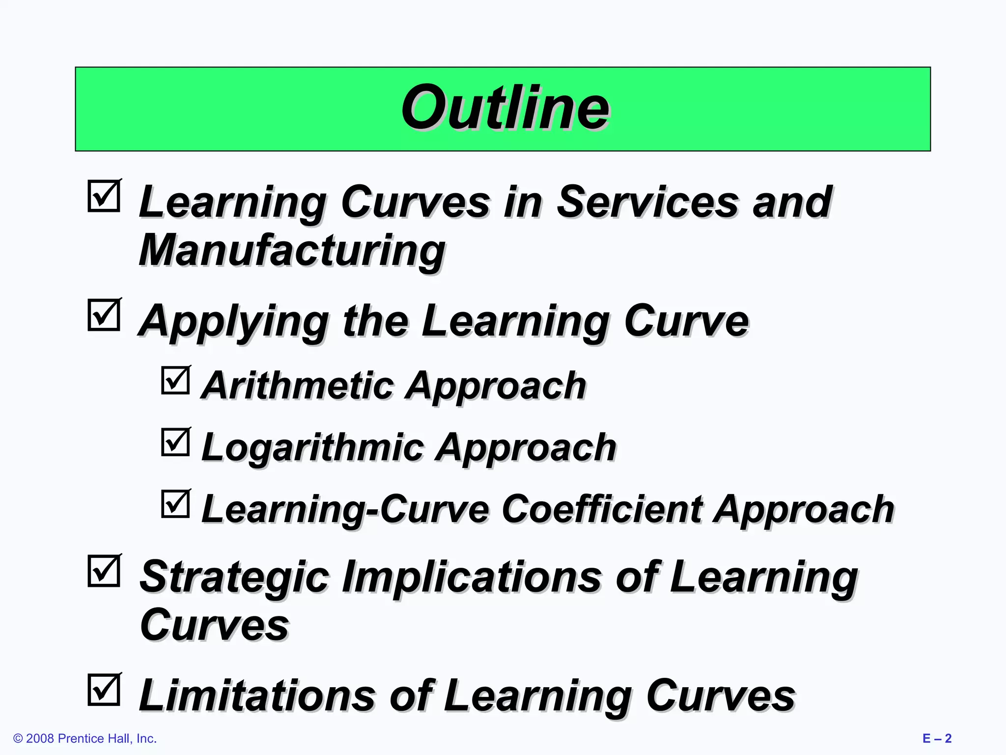 Outline
             Learning Curves in Services and
              Manufacturing
             Applying the Learning Curve
                              Arithmetic Approach
                              Logarithmic Approach
                              Learning-Curve Coefficient Approach
             Strategic Implications of Learning
              Curves
             Limitations of Learning Curves
© 2008 Prentice Hall, Inc.                                           E–2
 