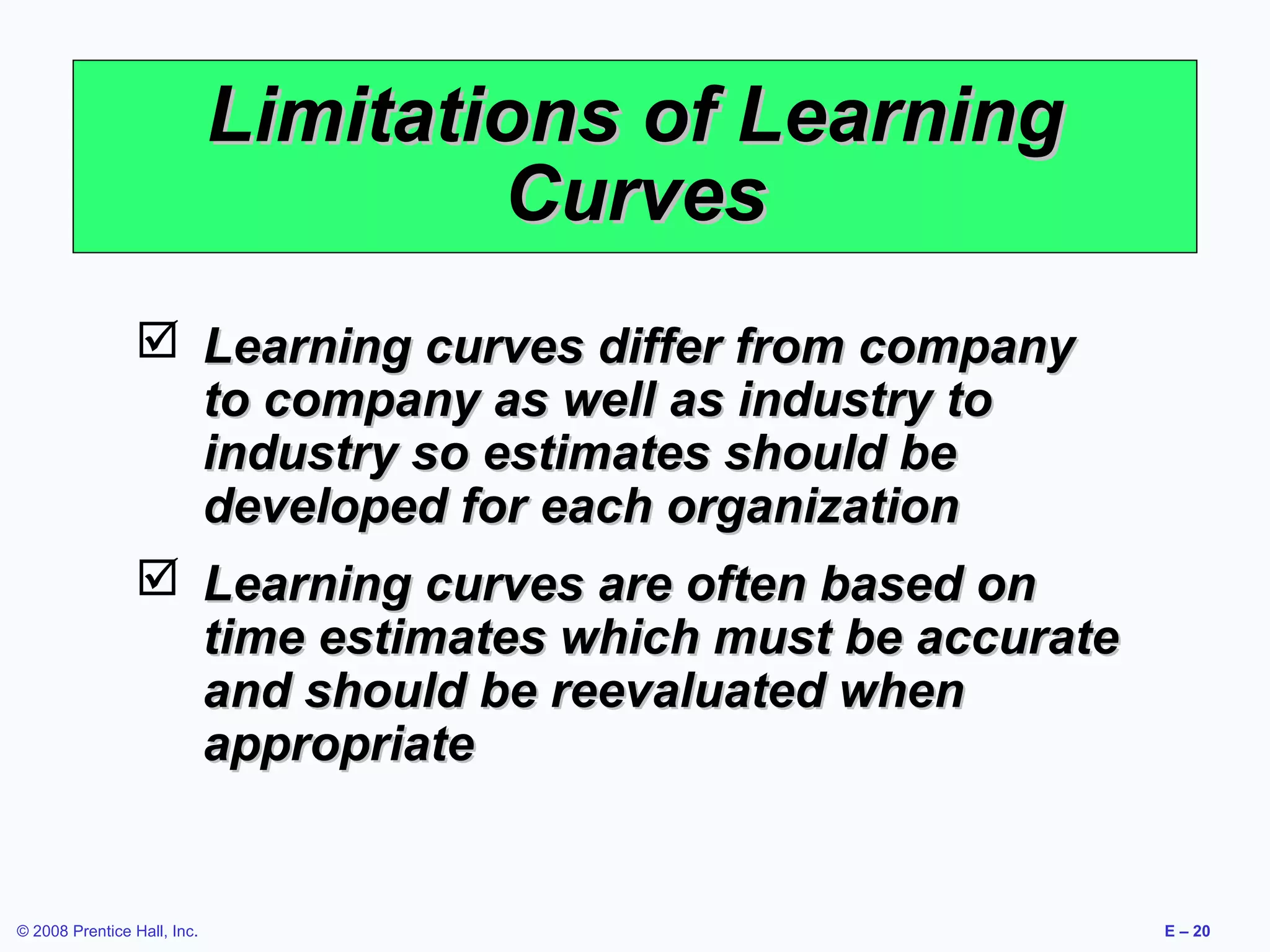Limitations of Learning
                                     Curves
                  Learning curves differ from company
                   to company as well as industry to
                   industry so estimates should be
                   developed for each organization
                  Learning curves are often based on
                   time estimates which must be accurate
                   and should be reevaluated when
                   appropriate


© 2008 Prentice Hall, Inc.                                 E – 20
 