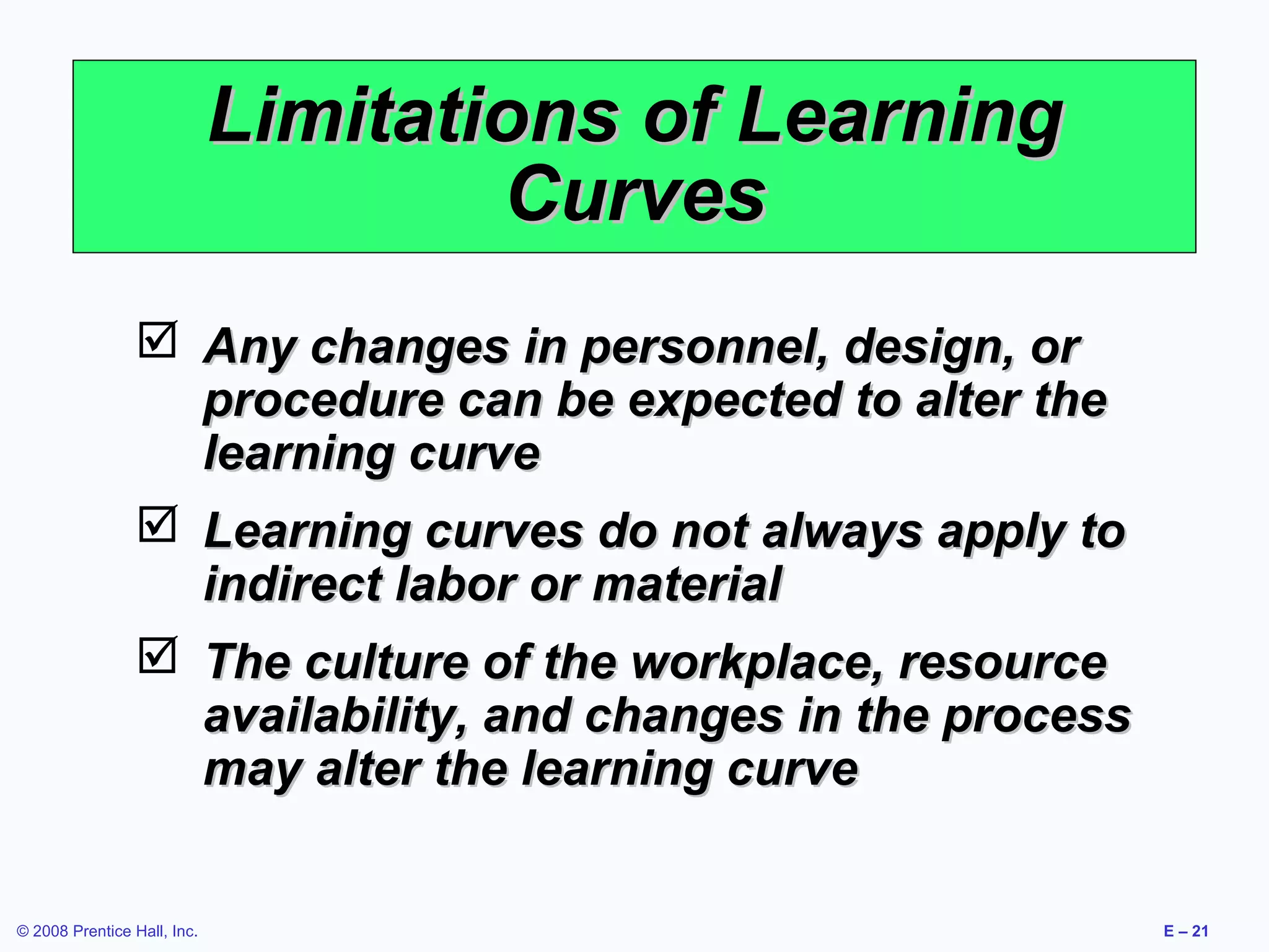 Limitations of Learning
                                     Curves
                  Any changes in personnel, design, or
                   procedure can be expected to alter the
                   learning curve
                  Learning curves do not always apply to
                   indirect labor or material
                  The culture of the workplace, resource
                   availability, and changes in the process
                   may alter the learning curve


© 2008 Prentice Hall, Inc.                                    E – 21
 