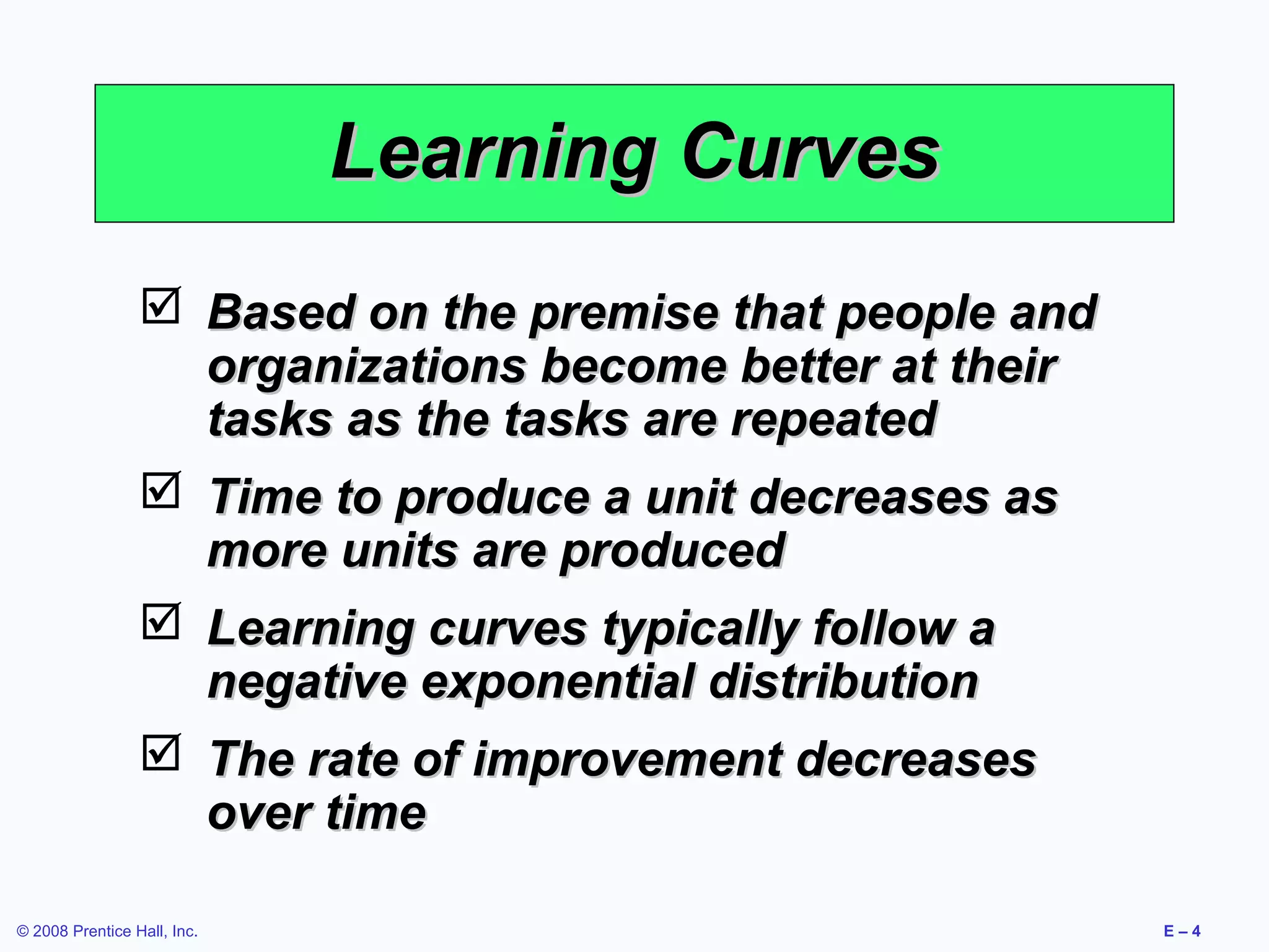 Learning Curves
                  Based on the premise that people and
                   organizations become better at their
                   tasks as the tasks are repeated
                  Time to produce a unit decreases as
                   more units are produced
                  Learning curves typically follow a
                   negative exponential distribution
                  The rate of improvement decreases
                   over time

© 2008 Prentice Hall, Inc.                                E–4
 