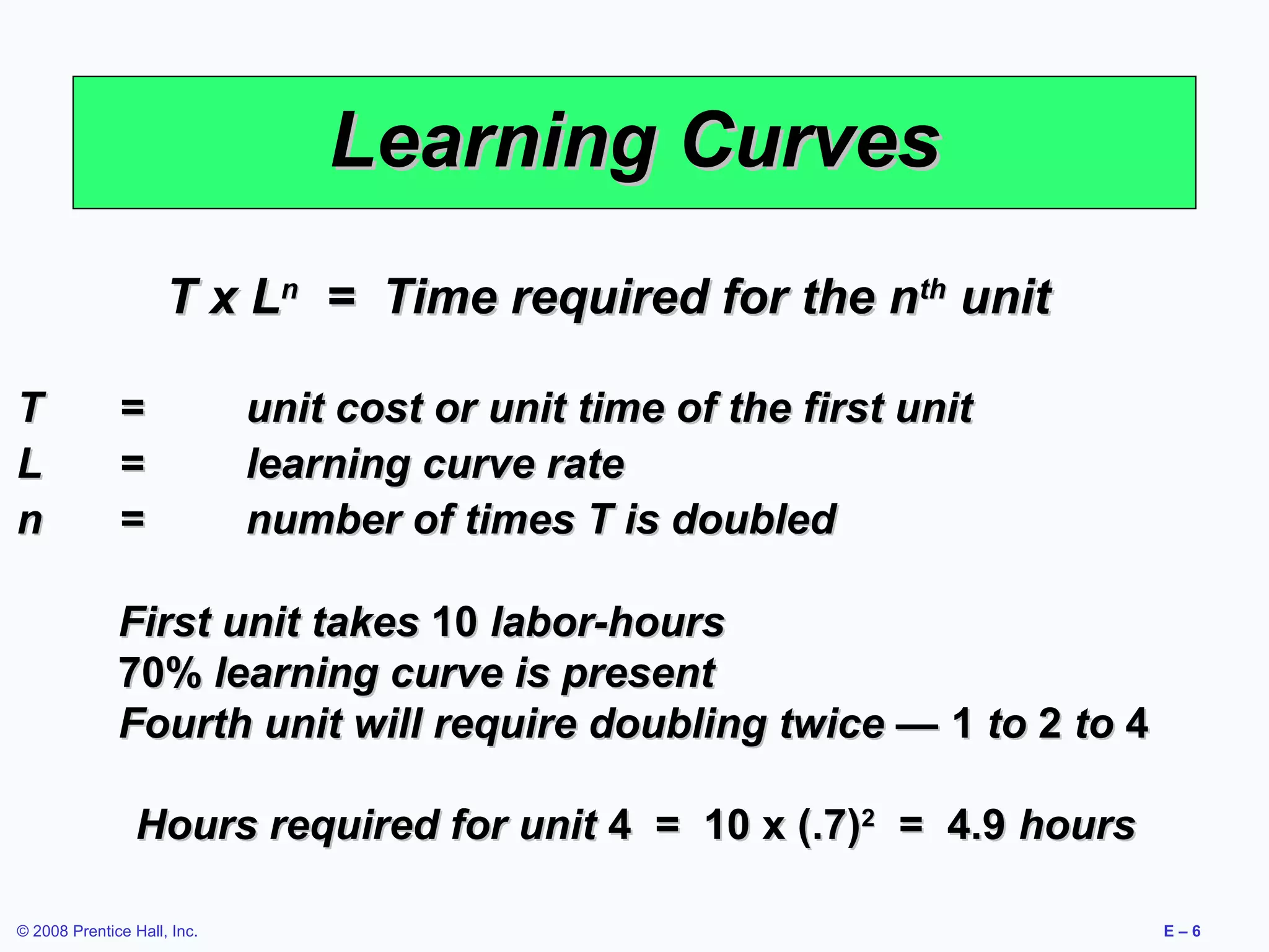 Learning Curves
                     T x Ln = Time required for the nth unit

T             =              unit cost or unit time of the first unit
L             =              learning curve rate
n             =              number of times T is doubled

              First unit takes 10 labor-hours
              70% learning curve is present
              Fourth unit will require doubling twice — 1 to 2 to 4

                 Hours required for unit 4 = 10 x (.7)2 = 4.9 hours

© 2008 Prentice Hall, Inc.                                              E–6
 
