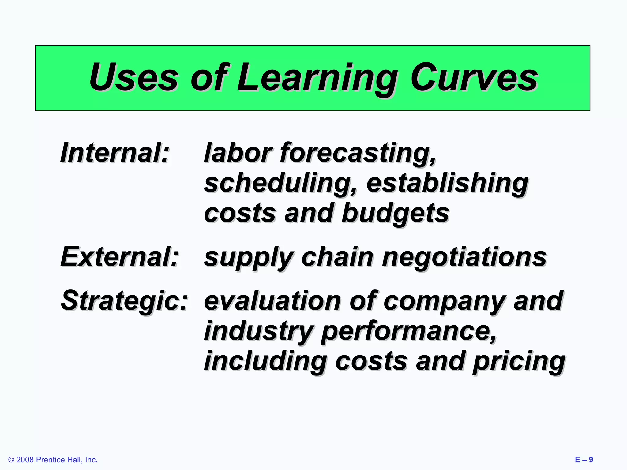 Uses of Learning Curves
              Internal:      labor forecasting,
                             scheduling, establishing
                             costs and budgets
              External: supply chain negotiations
              Strategic: evaluation of company and
                         industry performance,
                         including costs and pricing


© 2008 Prentice Hall, Inc.                              E–9
 