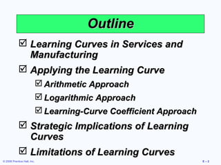 Outline
             Learning Curves in Services and
              Manufacturing
             Applying the Learning Curve
                              Arithmetic Approach
                              Logarithmic Approach
                              Learning-Curve Coefficient Approach
             Strategic Implications of Learning
              Curves
             Limitations of Learning Curves
© 2008 Prentice Hall, Inc.                                           E–2
 