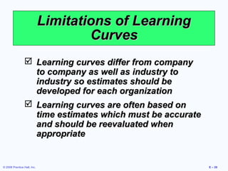 Limitations of Learning
                                     Curves
                  Learning curves differ from company
                   to company as well as industry to
                   industry so estimates should be
                   developed for each organization
                  Learning curves are often based on
                   time estimates which must be accurate
                   and should be reevaluated when
                   appropriate


© 2008 Prentice Hall, Inc.                                 E – 20
 
