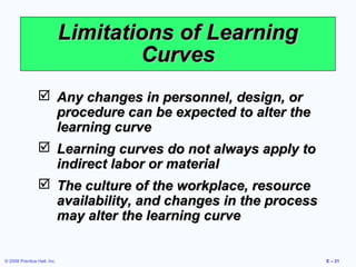 Limitations of Learning
                                     Curves
                  Any changes in personnel, design, or
                   procedure can be expected to alter the
                   learning curve
                  Learning curves do not always apply to
                   indirect labor or material
                  The culture of the workplace, resource
                   availability, and changes in the process
                   may alter the learning curve


© 2008 Prentice Hall, Inc.                                    E – 21
 